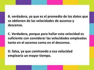 B. verdadera, ya que es el promedio de los datos que
se obtienen de las velocidades de ascenso y
descenso.
C. Verdadera, porque para hallar esta velocidad es
suficiente con considerar las velocidades empleadas
tanto en el ascenso como en el descenso.
D. falsa, ya que caminando a esa velocidad
emplearía un mayor tiempo.
 