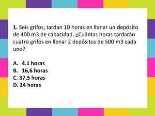 1. Seis grifos, tardan 10 horas en llenar un depósito
de 400 m3 de capacidad. ¿Cuántas horas tardarán
cuatro grifos en llenar 2 depósitos de 500 m3 cada
uno?
A. 4.1 horas
B. 16,6 horas
C. 37,5 horas
D. 24 horas
 