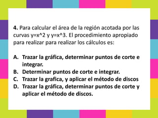 4. Para calcular el área de la región acotada por las
curvas y=x^2 y y=x^3. El procedimiento apropiado
para realizar para realizar los cálculos es:
A. Trazar la gráfica, determinar puntos de corte e
integrar.
B. Determinar puntos de corte e integrar.
C. Trazar la grafica, y aplicar el método de discos
D. Trazar la gráfica, determinar puntos de corte y
aplicar el método de discos.
 