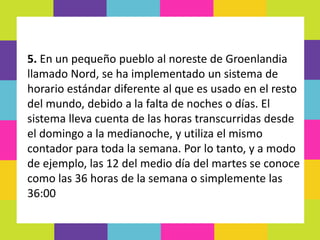 5. En un pequeño pueblo al noreste de Groenlandia
llamado Nord, se ha implementado un sistema de
horario estándar diferente al que es usado en el resto
del mundo, debido a la falta de noches o días. El
sistema lleva cuenta de las horas transcurridas desde
el domingo a la medianoche, y utiliza el mismo
contador para toda la semana. Por lo tanto, y a modo
de ejemplo, las 12 del medio día del martes se conoce
como las 36 horas de la semana o simplemente las
36:00
 