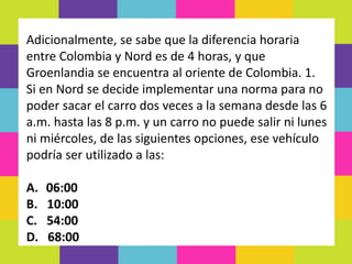 Adicionalmente, se sabe que la diferencia horaria
entre Colombia y Nord es de 4 horas, y que
Groenlandia se encuentra al oriente de Colombia. 1.
Si en Nord se decide implementar una norma para no
poder sacar el carro dos veces a la semana desde las 6
a.m. hasta las 8 p.m. y un carro no puede salir ni lunes
ni miércoles, de las siguientes opciones, ese vehículo
podría ser utilizado a las:
A. 06:00
B. 10:00
C. 54:00
D. 68:00
 