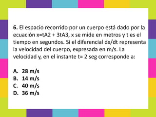 6. El espacio recorrido por un cuerpo está dado por la
ecuación x=tA2 + 3tA3, x se mide en metros y t es el
tiempo en segundos. Si el diferencial dx/dt representa
la velocidad del cuerpo, expresada en m/s. La
velocidad y, en el instante t= 2 seg corresponde a:
A. 28 m/s
B. 14 m/s
C. 40 m/s
D. 36 m/s
 