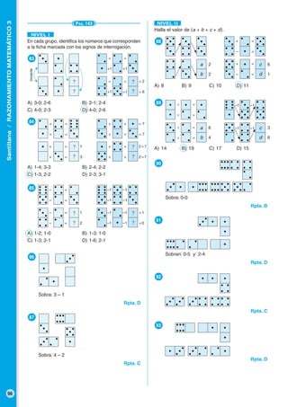 Santillana/RAZONAMIENTOMATEMÁTICO3
96
En cada grupo, identifica los números que corresponden
a la ficha marcada con los signos de interrogación.
●83
A) 3-0; 2-6 B) 2-1; 2-4
C) 4-0; 2-3 D) 4-0; 2-6
●84
A) 1-4; 3-3 B) 2-4; 2-2
C) 1-3; 2-2 D) 2-3; 3-1
●85
A) 1-2; 1-0 B) 1-3; 1-0
C) 1-3; 2-1 D) 1-6; 2-1
●90
Sobra: 0-0
Rpta. B
●91
Sobran: 0-5 y 2-4
Rpta. D
●92
Rpta. C
●93
Rpta. D
PÁG. 143
NIVEL I
?
?
?
?
?
?
?
?
?
?
?
?
+1 +1
= =
invierte
+1 +1
= =
= 6
= 2
+ +
+ +
= 7
= 7
+ +
+ +
2 = 7
2 = 7
+ =
+ =
+ =
+ =
3
1
●86
Sobra: 3 – 1
Rpta. D
●87
Sobra: 4 – 2
Rpta. C
NIVEL II
Halla el valor de (a + b + c + d).
●88
A) 8 B) 9 C) 10 D) 11
●89
A) 14 B) 19 C) 17 D) 15
a
b
c
d
a
b
c
d
2
2
6
1
6 3
64
– =
– =
– =
– =
2
1
–1 –1
–1 –1
–1 –1
–1 –1
= 0
= 1
– =
+ =
– =
+ =
× =
× =
× =
× = –1
–1 –1
–1
 