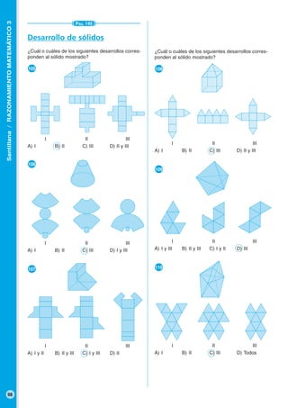 Santillana/RAZONAMIENTOMATEMÁTICO3
98
PÁG. 145
Desarrollo de sólidos
¿Cuál o cuáles de los siguientes desarrollos corres-
ponden al sólido mostrado?
●105
I II III
A) I B) II C) III D) II y III
●106
I II III
A) I B) II C) III D) I y III
●107
I II III
A) I y II B) II y III C) I y III D) II
¿Cuál o cuáles de los siguientes desarrollos corres-
ponden al sólido mostrado?
●108
I II III
A) I B) II C) III D) II y III
●109
I II III
A) I y III B) II y III C) I y II D) III
●110
I II III
A) I B) II C) III D) Todos
 