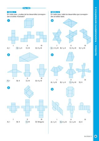 BLOQUE 3 85
Santillana/RAZONAMIENTOMATEMÁTICO3
PÁG. 128
En cada caso, ¿cuáles de los desarrollos correspon-
den al sólido mostrado?
●7
I II III
A) I B) I y II C) III D) II y III
●8
I II III
A) I B) II C) III D) II y III
●9
I II III
A) I B) II C) III D) Ninguno
En cada caso, halla los desarrollos que correspon-
den al sólido dado.
●10
I II III
A) I, II y III B) I y II C) II y III D) I y III
●11
I II III
A) I y III B) I y II C) II y III D) II
●12
I II III
A) I y II B) II y III C) I y III D) II
NIVEL IINIVEL I
 