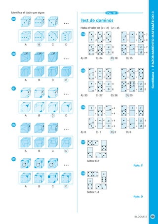 BLOQUE 3 105
Santillana/RAZONAMIENTOMATEMÁTICO3
Test de dominós
Halla el valor de (a + b) · (c + d).
●154
A) 21 B) 24 C) 18 D) 15
●155
A) 30 B) 27 C) 36 D) 20
●156
A) 0 B) 1 C) 2 D) 6
●157
Sobra: 6-2
Rpta. C
●158
Sobra: 1-3
Rpta. D
Identifica el dado que sigue:
●149
●150
●151
●152
●153
A B C D
…
A B C D
…
A B C D
…
A B C D
…
A B C D
…
PÁG. 151
a
b
c
d
a
b
c
d
a
b
c
d
= 4
= 4
1
0
4
6
0
2
3
6
= 7
= 4
+1 +1
= =
+1 +1
= =
+ +
+ +
+ +1
+ +1
= 7
= 4
+ =
+ =
+ =
+ =
= =
+1 +1
= =
+1 +1
+ +
+ +
+ +1
+ +1
– =
– =
– =
– =
= 4
= 4
 