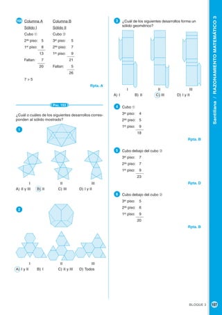 BLOQUE 3 107
Santillana/RAZONAMIENTOMATEMÁTICO3
●168 Columna A Columna B
Sólido I Sólido II
Cubo ➀ Cubo ➁
2do
piso: 5 3er
piso: 5
1er
piso: 8 2do
piso: 7
13 1er
piso: 9
Faltan: 7 21
20 Faltan: 5
26
7 > 5
Rpta. A
PÁG. 153
¿Cuál o cuáles de los siguientes desarrollos corres-
ponden al sólido mostrado?
●1
I II III
A) II y III B) II C) III D) I y II
●2
I II III
A) I y II B) I C) II y III D) Todos
●3 ¿Cuál de los siguientes desarrollos forma un
sólido geométrico?
I II III
A) I B) II C) III D) I y II
●4 Cubo ➀
3er
piso: 4
2do
piso: 5
1er
piso: 9
18
Rpta. B
●5 Cubo debajo del cubo ➂
3er
piso: 7
2do
piso: 7
1er
piso: 9
23
Rpta. D
●6 Cubo debajo del cubo ➁
3er
piso: 5
2do
piso: 6
1er
piso: 9
20
Rpta. B
 