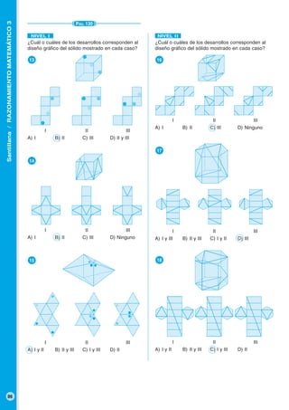 Santillana/RAZONAMIENTOMATEMÁTICO3
86
PÁG. 130
¿Cuál o cuáles de los desarrollos corresponden al
diseño gráfico del sólido mostrado en cada caso?
●16
I II III
A) I B) II C) III D) Ninguno
●17
I II III
A) I y III B) II y III C) I y II D) III
●18
I II III
A) I y II B) II y III C) I y III D) II
NIVEL II
¿Cuál o cuáles de los desarrollos corresponden al
diseño gráfico del sólido mostrado en cada caso?
●13
I II III
A) I B) II C) III D) II y III
●14
I II III
A) I B) II C) III D) Ninguno
●15
I II III
A) I y II B) II y III C) I y III D) II
NIVEL I
 