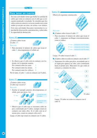 Santillana/RAZONAMIENTOMATEMÁTICO3
90
PÁG. 135
EJEMPLO 12
Observa la siguiente construcción:
SOLUCIÓN
■ ¿Cuántos cubos tocan el cubo ①?
• Para encontrar el número de cubos que tocan el
cubo ①, separamos un bloque convenientemente,
como se indica:
Luego, 19 cubos tocan el cubo ①.
■ ¿Cuántos cubos no están en contacto con el cubo ②?
• Separamos los cubos por pisos, recordando que si
en algún piso aparece un cubo, estos continuarán
hasta el primer piso. Marcamos los que están en
contacto y contamos los otros.
Luego, 35 cubos no están en contacto con el
cubo ➁.
EJEMPLO 11
¿Cuántos cubos tocan
el cubo rojo (oscuro)?
SOLUCIÓN
• Similar al ejemplo anterior, descomponemos el
sólido, pero por pisos. Así:
2DO
PISO
1ER
PISO
• Observa que el cubo rojo se encuentra sobre un
piso conformado por 9 cubos; siempre estará en
contacto con todos ellos. Si el cubo está en el
mismo piso, estará en contacto sólo con 8.
Luego, el cubo rojo estará en contacto con 13 cubos.
En estas actividades tienes que hallar la cantidad de
cubos que están en contacto con el cubo que se en-
cuentra numerado o resaltado. Se considera que dos
cubosestánencontactoosetocancuandoestosestán
unidos ya sea por sus caras, sus aristas o sus vértices.
Con estas actividades buscamos incrementar tu ca-
pacidad de observación, concentración, y sobre todo,
tu capacidad de abstracción.
Para tener en cuenta
EJEMPLO 10
¿Cuántos cubos tocan
el cubo ①?
SOLUCIÓN
• Para encontrar el número de cubos que tocan el
cubo ①, descomponemos el sólido así:
• Se observa que el cubo está en contacto con los
demás, de la siguiente manera.
Por contacto entre las caras: 1
Por contacto entre las aristas: 4
Por contacto entre los vértices: 4
Por lo tanto, el cubo ① está en contacto con 9 cubos.
CONTACTO CON
4 CUBOS
CONTACTO CON
9 CUBOS
①
②
35 cubos
4TO
PISO
3ER
PISO
2DO
PISO
1ER
PISO
6
9
9
11
①
①
1ER
PISO
2DO
PISO
3ER
PISO
①
CONTACTO CON 4 CUBOS
CONTACTO CON 6 CUBOS
CONTACTO CON 9 CUBOS
 