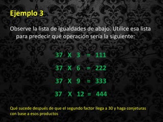 Ejemplo 3
Observe la lista de igualdades de abajo. Utilice esa lista
  para predecir qué operación sería la siguiente:


                        37 X 3 = 111
                        37 X 6 = 222
                        37 X 9 = 333
                       37 X 12 = 444
Qué sucede después de que el segundo factor llega a 30 y haga conjeturas
con base a esos productos
 