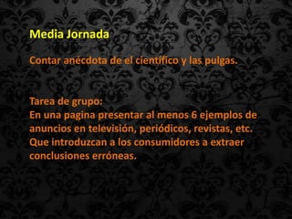 Media Jornada
Contar anécdota de el científico y las pulgas.


Tarea de grupo:
En una pagina presentar al menos 6 ejemplos de
anuncios en televisión, periódicos, revistas, etc.
Que introduzcan a los consumidores a extraer
conclusiones erróneas.
 