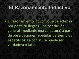 El Razonamiento Inductivo

• El razonamiento inductivo se caracteriza
  por permitir llegar a una conclusión
  general (mediante una conjetura) a partir
  de observaciones repetidas de ejemplos
  específicos. La conjetura puede ser
  verdadera o falsa.
 