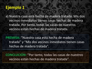 Ejemplo 1
a) Nuestra casa esta hecha de madera tratada. Mis dos
   vecinos inmediatos tienen casas hechas de madera
   tratada. Por tanto, todas las casas de nuestros
   vecinos están hechas de madera tratada.

PREMISA: “Nuestra casa está hecha de madera
  tratada” y “Mis dos vecinos inmediatos tienen casas
  hechas de madera tratada”.

CONCLUCIÓN: “Por tanto, todas las casas de nuestros
  vecinos están hechas de madera tratada”.
 
