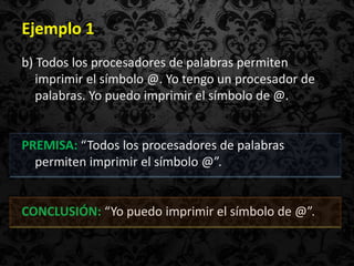 Ejemplo 1
b) Todos los procesadores de palabras permiten
   imprimir el símbolo @. Yo tengo un procesador de
   palabras. Yo puedo imprimir el símbolo de @.


PREMISA: “Todos los procesadores de palabras
  permiten imprimir el símbolo @”.


CONCLUSIÓN: “Yo puedo imprimir el símbolo de @”.
 