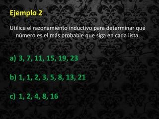 Ejemplo 2
Utilice el razonamiento inductivo para determinar qué
  número es el más probable que siga en cada lista.


a) 3, 7, 11, 15, 19, 23

b) 1, 1, 2, 3, 5, 8, 13, 21

c) 1, 2, 4, 8, 16
 