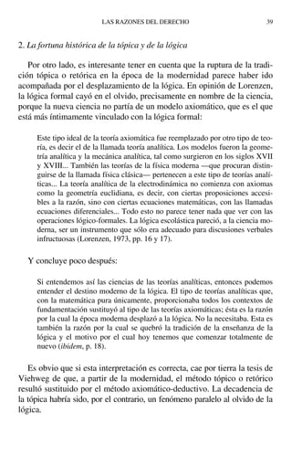 2. La fortuna histórica de la tópica y de la lógica
Por otro lado, es interesante tener en cuenta que la ruptura de la tradi-
ción tópica o retórica en la época de la modernidad parece haber ido
acompañada por el desplazamiento de la lógica. En opinión de Lorenzen,
la lógica formal cayó en el olvido, precisamente en nombre de la ciencia,
porque la nueva ciencia no partía de un modelo axiomático, que es el que
está más íntimamente vinculado con la lógica formal:
Este tipo ideal de la teoría axiomática fue reemplazado por otro tipo de teo-
ría, es decir el de la llamada teoría analítica. Los modelos fueron la geome-
tría analítica y la mecánica analítica, tal como surgieron en los siglos XVII
y XVIII... También las teorías de la física moderna —que procuran distin-
guirse de la llamada física clásica— pertenecen a este tipo de teorías analí-
ticas... La teoría analítica de la electrodinámica no comienza con axiomas
como la geometría euclidiana, es decir, con ciertas proposiciones accesi-
bles a la razón, sino con ciertas ecuaciones matemáticas, con las llamadas
ecuaciones diferenciales... Todo esto no parece tener nada que ver con las
operaciones lógico-formales. La lógica escolástica pareció, a la ciencia mo-
derna, ser un instrumento que sólo era adecuado para discusiones verbales
infructuosas (Lorenzen, 1973, pp. 16 y 17).
Y concluye poco después:
Si entendemos así las ciencias de las teorías analíticas, entonces podemos
entender el destino moderno de la lógica. El tipo de teorías analíticas que,
con la matemática pura únicamente, proporcionaba todos los contextos de
fundamentación sustituyó al tipo de las teorías axiomáticas; ésta es la razón
por la cual la época moderna desplazó a la lógica. No la necesitaba. Esta es
también la razón por la cual se quebró la tradición de la enseñanza de la
lógica y el motivo por el cual hoy tenemos que comenzar totalmente de
nuevo (ibidem, p. 18).
Es obvio que si esta interpretación es correcta, cae por tierra la tesis de
Viehweg de que, a partir de la modernidad, el método tópico o retórico
resultó sustituido por el método axiomático-deductivo. La decadencia de
la tópica habría sido, por el contrario, un fenómeno paralelo al olvido de la
lógica.
LAS RAZONES DEL DERECHO 39
 