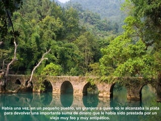 Había una vez, en un pequeño pueblo, un granjero a quien no le alcanzaba la plata
 para devolver una importante suma de dinero que le había sido prestada por un
                        viejo muy feo y muy antipático.
 