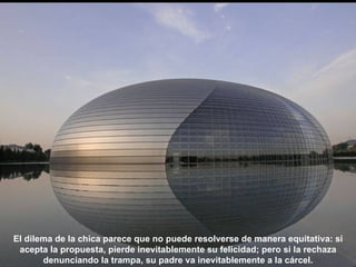 El dilema de la chica parece que no puede resolverse de manera equitativa: si
 acepta la propuesta, pierde inevitablemente su felicidad; pero si la rechaza
       denunciando la trampa, su padre va inevitablemente a la cárcel.
 