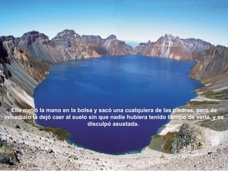 Ella metió la mano en la bolsa y sacó una cualquiera de las piedras, pero de
inmediato la dejó caer al suelo sin que nadie hubíera tenido tiempo de verla, y se
                               disculpó asustada.
 
