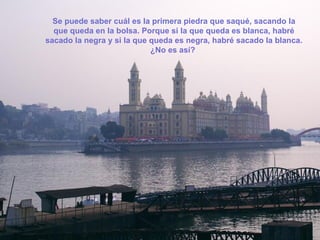 Se puede saber cuál es la primera piedra que saqué, sacando la
  que queda en la bolsa. Porque si la que queda es blanca, habré
sacado la negra y si la que queda es negra, habré sacado la blanca.
                            ¿No es así?
 