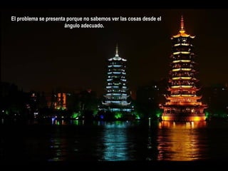 El problema se presenta porque no sabemos ver las cosas desde el
                       ángulo adecuado. 
 