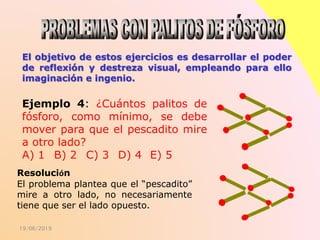 19/06/2019
El objetivo de estos ejercicios es desarrollar el poder
de reflexión y destreza visual, empleando para ello
imaginación e ingenio.
Resolución
El problema plantea que el “pescadito”
mire a otro lado, no necesariamente
tiene que ser el lado opuesto.
Ejemplo 4: ¿Cuántos palitos de
fósforo, como mínimo, se debe
mover para que el pescadito mire
a otro lado?
A) 1 B) 2 C) 3 D) 4 E) 5
 