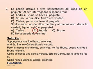 19/06/2019
2. La policía detuvo a tres sospechosos del robo de un
paquete. Al ser interrogados respondieron:
A) Andrés, Bruno se llevó el paquete.
B) Bruno: lo que dice Andrés es verdad.
C) Carlos, yo no me llevé el paquete.
Si al menos uno de ellos mentía y al menos uno decía la
verdad, ¿quién robó el paquete?
A) Carlos B) Andrés C) Bruno
D) No se puede determinar
Solución:
Supongamos que fue Bruno, entonces:
Andrés, Bruno y Carlos dicen la verdad.
Pero al menos uno miente, entonces: no fue Bruno. Luego Andrés y
Bruno mienten.
Como al menos uno dice la verdad, éste es Carlos, por lo tanto no fue
él.
Como no fue Bruno ni Carlos, entonces:
Fue Andrés.
 