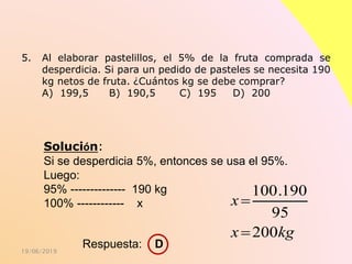 19/06/2019
5. Al elaborar pastelillos, el 5% de la fruta comprada se
desperdicia. Si para un pedido de pasteles se necesita 190
kg netos de fruta. ¿Cuántos kg se debe comprar?
A) 199,5 B) 190,5 C) 195 D) 200
Solución:
Si se desperdicia 5%, entonces se usa el 95%.
Luego:
95% -------------- 190 kg
100% ------------ x
100.190
95
200
x
x kg


Respuesta: D
 