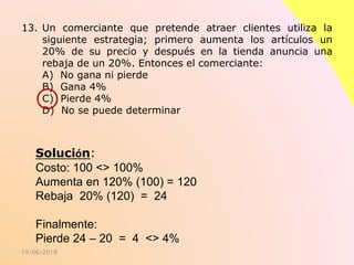19/06/2019
13. Un comerciante que pretende atraer clientes utiliza la
siguiente estrategia; primero aumenta los artículos un
20% de su precio y después en la tienda anuncia una
rebaja de un 20%. Entonces el comerciante:
A) No gana ni pierde
B) Gana 4%
C) Pierde 4%
D) No se puede determinar
Solución:
Costo: 100 <> 100%
Aumenta en 120% (100) = 120
Rebaja 20% (120) = 24
Finalmente:
Pierde 24 – 20 = 4 <> 4%
 