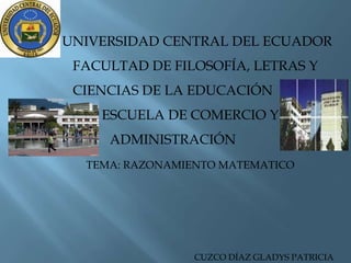 UNIVERSIDAD CENTRAL DEL ECUADOR
 FACULTAD DE FILOSOFÍA, LETRAS Y
 CIENCIAS DE LA EDUCACIÓN
    ESCUELA DE COMERCIO Y
     ADMINISTRACIÓN
  TEMA: RAZONAMIENTO MATEMATICO




                 CUZCO DÍAZ GLADYS PATRICIA
 