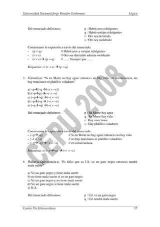 Universidad Nacional Jorge Basadre Grohmann                                       Lógica



   Del enunciado definimos:                      p : Habrá aros refulgentes
                                                 q : Habrá sortijas refulgentes
                                                 r : Oro sea derretido
                                                 s : Oro sea moldeado

   Construimos la expresión a través del enunciado:
   •  (p ∧ q)              // Habrá aros y sortijas refulgentes
   •  (r ∨ s)              // Oro sea derretido además moldeado
   •  (r ∨ s) (p ∧ q)      // ....... Siempre que .......

   Respuesta: c) (r ∧ s)     (p ∧ q)


3. Formalizar: “Si en Marte no hay agua; entonces no hay vida; en consecuencia, no
   hay marcianos ni platillos voladores”

   a) ~p    [~q (~r ∧ ~s)]
   b) (~p    q) (~r ∧ ~s)
   c) (~p    ~q) (~r ∨ ~s)
   d) ~p    [~q (~r ∧ ~s)
   e) (~p    ~q) (~r ∧ ~s)

   Del enunciado definimos:                      p : En Marte hay agua
                                                 q : En Marte hay vida
                                                 r : Hay marcianos
                                                 s : Hay platillos voladores

   Construimos la expresión a través del enunciado:
   • (~p   ~q)                    // Si en Marte no hay agua; entonces no hay vida
   • (~r ∧ ~s)                    // no hay marcianos ni platillos voladores
   • (~p   ~q) (~r ∧ ~s)          // en consecuencia,

   Respuesta: e) (~p ~q)       (~r ∧ ~s)


4. Hallar la equivalencia a: “Es falso que su Ud. ve un gato negro entonces tendrá
   mala suerte”

   a) Ve un gato negro y tiene mala suerte
   b) no tiene mala suerte si ve un gato negro
   c) Ve un gato negro y no tiene mala suerte
   d) Ve un gato negro si tiene mala suerte
   e) N.A.

   Del enunciado definimos:                      p : Ud. ve un gato negro
                                                 q : Ud. tendrá mala suerte

Centro Pre Universitario                                                             37
 