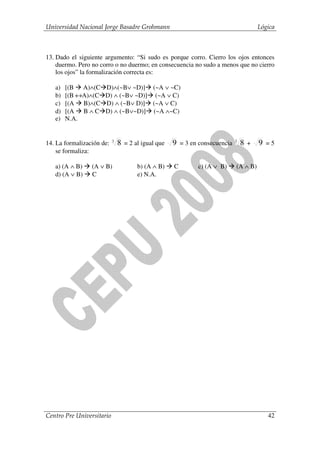 Universidad Nacional Jorge Basadre Grohmann                                     Lógica



13. Dado el siguiente argumento: “Si sudo es porque corro. Cierro los ojos entonces
    duermo. Pero no corro o no duermo; en consecuencia no sudo a menos que no cierro
    los ojos” la formalización correcta es:

   a)   [(B A)∧(C     D)∧(~B∨ ~D)] (~A ∨ ~C)
   b)   [(B ↔A)∧(C    D) ∧ (~B∨ ~D)] (~A ∨ C)
   c)   [(A B)∧(C     D) ∧ (~B∨ D)] (~A ∨ C)
   d)   [(A B ∧ C     D) ∧ (~B∨~D)] (~A ∧~C)
   e)   N.A.


14. La formalización de:   3
                               8 = 2 al igual que 9 = 3 en consecuencia 3 8 + 9 = 5
    se formaliza:

   a) (A ∧ B)    (A ∨ B)             b) (A ∧ B)   C      c) (A ∨ B)   (A ∧ B)
   d) (A ∨ B)    C                   e) N.A.




Centro Pre Universitario                                                           42
 