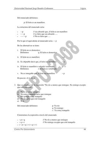 Universidad Nacional Jorge Basadre Grohmann                                      Lógica



   Del enunciado definimos:

              p: El león es un mamífero.

   La estructura del enunciado seria:

   •      ~p               // sea absurdo que, el león es un mamífero
   •      ~~p              // es falso que sea absurdo .....
   •      ~~~p             // No es falso que .....

   Por lo que el equivalente al enunciado seria : ~ p

   De las alternativas se tiene:

   i.    El león no es domestico:                             ~q
         Definimos            q: El león es domestico

   ii. El león no es mamífero:                                ~p

   iii. Es objetable decir que, el león sea mamífero:         ~p

   iv. El león es mamífero o además vertebrado:               p∨r
       Definimos            r: El león es vertebrado

   v. No es innegable que, el león sea mamífero               ~p

   Respuesta: d) ii, iii, iv


3. Que se concluye de la expresión “No río a menos que reniegue. No reniego excepto
   que esté tranquilo”

   a)     Ni río ni estoy tranquilo
   b)     No estoy tranquilo salvo que reniegue
   c)     Río porque estoy tranquilo
   d)     No río salvo que esté tranquilo
   e)     N.A.

   Del enunciado definimos                        p: Yo rio
                                                  q: Yo reniego
                                                  r : Yo estoy tranquilo

   Construimos la expresión a través del enunciado:

   •    ~p∨q                          // No río a menos que reniegue
   •    ~q∨r                          // No reniego excepto que esté tranquilo
   •    ( ~ p ∨ q ) ∧ (~ q ∨ r )

Centro Pre Universitario                                                            44
 