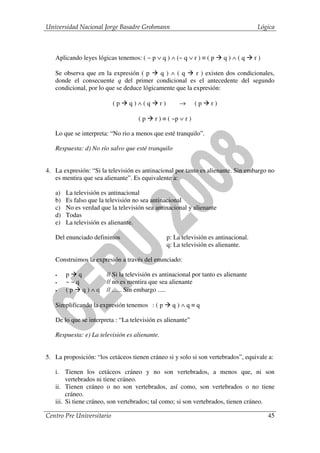 Universidad Nacional Jorge Basadre Grohmann                                              Lógica



   Aplicando leyes lógicas tenemos: ( ~ p ∨ q ) ∧ (~ q ∨ r ) ≡ ( p         q)∧(q        r)

   Se observa que en la expresión ( p      q)∧(q         r ) existen dos condicionales,
   donde el consecuente q del primer condicional es el antecedente del segundo
   condicional, por lo que se deduce lógicamente que la expresión:

                           (p   q)∧(q          r)        →     (p    r)

                                    (p    r ) ≡ ( ~p ∨ r )

   Lo que se interpreta: “No rio a menos que esté tranquilo”.

   Respuesta: d) No río salvo que esté tranquilo


4. La expresión: “Si la televisión es antinacional por tanto es alienante. Sin embargo no
   es mentira que sea alienante”. Es equivalente a:

   a)   La televisión es antinacional
   b)   Es falso que la televisión no sea antinacional
   c)   No es verdad que la televisión sea antinacional y alienante
   d)   Todas
   e)   La televisión es alienante.

   Del enunciado definimos                          p: La televisión es antinacional.
                                                    q: La televisión es alienante.

   Construimos la expresión a través del enunciado:

   •    p q            // Si la televisión es antinacional por tanto es alienante
   •    ~~q            // no es mentira que sea alienante
   •    (p q)∧q        // ...... Sin embargo .....

   Simplificando la expresión tenemos : ( p           q)∧q≡q

   De lo que se interpreta : “La televisión es alienante”

   Respuesta: e) La televisión es alienante.


5. La proposición: “los cetáceos tienen cráneo si y solo si son vertebrados”, equivale a:

   i. Tienen los cetáceos cráneo y no son vertebrados, a menos que, ni son
        vertebrados ni tiene cráneo.
   ii. Tienen cráneo o no son vertebrados, así como, son vertebrados o no tiene
        cráneo.
   iii. Si tiene cráneo, son vertebrados; tal como; si son vertebrados, tienen cráneo.

Centro Pre Universitario                                                                     45
 
