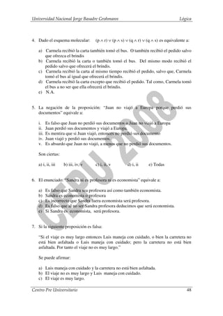 Universidad Nacional Jorge Basadre Grohmann                                           Lógica



4. Dado el esquema molecular:        (p ∧ r) ∨ (p ∧ s) ∨ (q ∧ r) ∨ (q ∧ s) es equivalente a:

   a) Carmela recibió la carta también tomó el bus. O también recibió el pedido salvo
      que ofrezca el brindis
   b) Carmela recibió la carta o también tomó el bus. Del mismo modo recibió el
      pedido salvo que ofrecerá el brindis.
   c) Carmela recibió la carta al mismo tiempo recibió el pedido, salvo que, Carmela
      tomó el bus al igual que ofrecerá el brindis.
   d) Carmela recibió la carta excepto que recibió el pedido. Tal como, Carmela tomó
      el bus a no ser que ella ofrecerá el brindis.
   e) N.A.


5. La negación de la proposición: “Juan no viajó a Europa porque perdió sus
   documentos” equivale a:

   i.     Es falso que Juan no perdió sus documentos o Juan no viajó a Europa
   ii.    Juan perdió sus documentos y viajó a Europa.
   iii.   Es mentira que si Juan viajó, entonces no perdió sus documento
   iv.    Juan viajó y perdió sus documentos.
   v.     Es absurdo que Juan no viajó, a menos que no perdió sus documentos.

   Son ciertas:

   a) i, ii, iii   b) iii, iv, v     c) i, ii, v       d) i, ii     e) Todas


6. El enunciado: “Sandra ni es profesora ni es economista” equivale a:

   a)     Es falso que Sandra sea profesora así como también economista.
   b)     Sandra es economista o profesora
   c)     Es incorrecto que Sandra fuera economista será profesora.
   d)     Es falso que al no ser Sandra profesora deducimos que será economista.
   e)     Si Sandra es economista, será profesora.


7. Si la siguiente proposición es falsa:

   “Si el viaje es muy largo entonces Luis maneja con cuidado, o bien la carretera no
   está bien asfaltada o Luis maneja con cuidado; pero la carretera no está bien
   asfaltada. Por tanto el viaje no es muy largo.”

   Se puede afirmar:

   a) Luis maneja con cuidado y la carretera no está bien asfaltada.
   b) El viaje no es muy largo y Luis maneja con cuidado.
   c) El viaje es muy largo.

Centro Pre Universitario                                                                  48
 