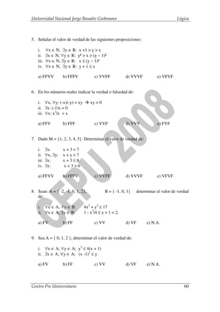 Universidad Nacional Jorge Basadre Grohmann                                           Lógica



5. Señalar el valor de verdad de las siguientes proposiciones:

   i.     ∀x ∈ N, ∃y ∈ R: x +1 > y > x
   ii.    ∃x ∈ N, ∀y ∈ R: y² > x > (y ~ 1)²
   iii.   ∀x ∈ N, ∃y ∈ R: x ≤ (y ~ 1)²
   iv.    ∀x ∈ N, ∃y ∈ R: y + 1 ≤ x

   a) FFVV          b) FFFV          c) VVFF            d) VVVF            e) VFVF


6. En los números reales indicar la verdad o falsedad de:

   i. ∀x, ∀y: (-x)(-y) = xy        xy > 0
   ii. ∃x: (-1)x = 0
   iii. ∀x: x2/x = x

   a) FFV           b) FFF           c) VVF             d) VVV             e) FVF


7. Dado M = {1, 2, 3, 4, 5}. Determinar el valor de verdad de:

   i.     ∃x:       x+3<7
   ii.    ∀x, ∃y:   x+y<7
   iii.   ∃x:       x+3≤8
   iv.    ∃x:       x+3>6

   a) FFVV          b) FFFV          c) VVFF            d) VVVF            e) VFVF


8. Sean: A = { -2, -1, 0, 1, 2},            B = { -1, 0, 1}     determinar el valor de verdad
   de:

   i. ∀x ∈ A, ∀y ∈ B:         4x2 + y2 ≤ 17
   ii. ∀x ∈ A, ∃y ∈ B:        1 - x2/4 ≤ y + 1 < 2.

   a) FV            b) FF            c) VV              d) VF        e) N.A.


9. Sea A = { 0, 1, 2 }, determinar el valor de verdad de:

   i. ∀x ∈ A, ∀y ∈ A; y2 ≤ 4(x + 1)
   ii. ∃x ∈ A, ∀y ∈ A; (x -1)2 ≤ y

   a) FV            b) FF            c) VV              d) VF        e) N.A.



Centro Pre Universitario                                                                  60
 