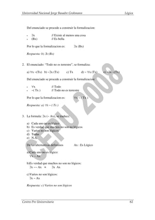 Universidad Nacional Jorge Basadre Grohmann                                     Lógica



   Del enunciado se procede a construir la formalizacion:

   •    ∃x             // Existe al menos una cosa
   •    (Bx)           // Es bella

   Por lo que la formalizacion es:           ∃x (Bx)

   Respuesta: b) ∃x (Bx)


2. El enunciado: “Todo no es terrestre”, se formaliza:

   a) ∀x ~(Tx) b) ~∃x (Tx)           c) Tx        d) ~ ∀x (Tx)   e) ~∃x ~(Tx)

   Del enunciado se procede a construir la formalizacion:

   •    ∀x             // Todo
   •    ~( Tx )        // Todo no es terrestre

   Por lo que la formalizacion es:           ∀x ~ ( Tx )

   Respuesta: a) ∀x ~ ( Tx )


3. La formula: ∃x (~ Ax), se traduce:

   a)   Cada uno no es lógico
   b)   Es verdad que muchos no son no lógicos
   c)   Varios no son lógicos
   d)   Todas
   e)   N.A.

   De las alternativas definimos             Ax : Es Lógico

   a) Cada uno no es lógico:
      ∀x ~ Ax

   b)Es verdad que muchos no son no lógicos:
     ∃x ~~ Ax ≡      ∃x Ax

   c) Varios no son lógicos:
      ∃x ~ Ax

   Respuesta: c) Varios no son lógicos




Centro Pre Universitario                                                           62
 