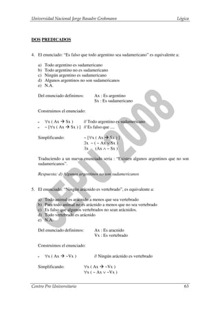 Universidad Nacional Jorge Basadre Grohmann                                    Lógica



DOS PREDICADOS


4. El enunciado: “Es falso que todo argentino sea sudamericano” es equivalente a:

   a)   Todo argentino es sudamericano
   b)   Todo argentino no es sudamericano
   c)   Ningún argentino es sudamericano
   d)   Algunos argentinos no son sudamericanos
   e)   N.A.

   Del enunciado definimos:       Ax : Es argentino
                                  Sx : Es sudamericano

   Construimos el enunciado:

   •    ∀x ( Ax Sx )      // Todo argentino es sudamericano
   •    ~ [∀x ( Ax Sx ) ] // Es falso que ....

   Simplificando:            ~ [∀x ( Ax Sx ) ]
                             ∃x ~ ( ~ Ax ∨ Sx )
                             ∃x    (Ax ∧ ~ Sx )

   Traduciendo a un nuevo enunciado seria : “Existen algunos argentinos que no son
   sudamericanos”.

   Respuesta: d) Algunos argentinos no son sudamericanos


5. El enunciado: “Ningún arácnido es vertebrado”, es equivalente a:

   a)   Todo animal es arácnido a menos que sea vertebrado
   b)   Para todo animal no es arácnido a menos que no sea vertebrado
   c)   Es falso que algunos vertebrados no sean arácnidos.
   d)   Todo vertebrado es arácnido
   e)   N.A.

   Del enunciado definimos:       Ax : Es aracnido
                                  Vx : Es vertebrado

   Construimos el enunciado:

   •    ∀x ( Ax     ~Vx )         // Ningún arácnido es vertebrado

   Simplificando:            ∀x ( Ax ~Vx )
                             ∀x ( ~ Ax ∨ ~Vx )


Centro Pre Universitario                                                            63
 