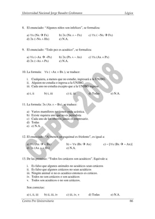 Universidad Nacional Jorge Basadre Grohmann                                           Lógica



8. El enunciado: “Algunos niños son infelices”, se formaliza:

   a) ∀x (Nx Fx)                    b) ∃x (Nx ∧ ~ Fx)     c) ∀x ( ~Nx   Fx)
   d) ∃x (~Nx ∧ Hx)                 e) N.A.


9. El enunciado: “Todo pez es acuático”, se formaliza:

   a) ∀x (~Ax ~Px)                  b) ∃x (Px ∧ ~ Ax)     c) ∀x (Ax ∧ Px)
   d) ∃x (~Ax ∧ Px)                 e) N.A.


10. La formula: ∀x ( ~Ax ∨ Bx ), se traduce:

   i. Cualquiera, a menos que no estudie, ingresará a la UNJBG.
   ii. Alguien no estudia o ingresa a la UNJBG.
   iii. Cada uno no estudia excepto que a la UNJBG ingrese

   a) i, ii        b) i, iii             c) ii, iii       d) Todas          e) N.A.


11. La formula: ∃x (Ax ∧ ~ Bx), se traduce:

   a)     Varios mamíferos no tienen onda acústica.
   b)     Existe siquiera uno que no es periodista
   c)     Cada uno de los obreros jamás es empresario.
   d)     Todas
   e)     e) N.A.


12. El enunciado: “Al menos un esquimal es friolento”, es igual a:

   a) ∀x (Ax ~ Bx)                       b) ~ ∀x (Bx     Ax)         c) ~ [∀x (Bx     ~ Ax)]
   d) ∃x (Ax ∧ ~ Bx)                     e) N.A.


13. De las premisas: “Todos los cetáceos son acuáticos”. Equivale a:

   i.     Es falso que algunos animales no acuáticos sean cetáceos
   ii.    Es falso que algunos cetáceos no sean acuáticos
   iii.   Ningún animal si no es acuático entonces es cetáceo.
   iv.    Todos no son cetáceos o son acuáticos
   v.     Todos son acuáticos o no son cetáceos.

   Son correctas:

   a) i, ii, iii   b) ii, iii, iv        c) iii, iv, v    d) Todas          e) N.A.

Centro Pre Universitario                                                                  66
 