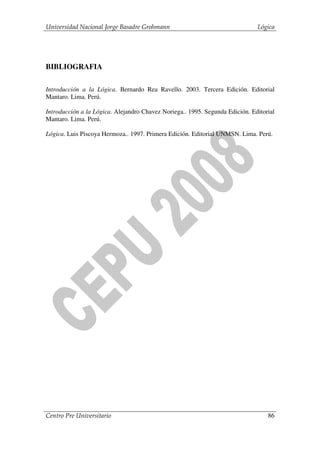 Universidad Nacional Jorge Basadre Grohmann                                   Lógica




BIBLIOGRAFIA

Introducción a la Lógica. Bernardo Rea Ravello. 2003. Tercera Edición. Editorial
Mantaro. Lima. Perú.

Introducción a la Lógica. Alejandro Chavez Noriega.. 1995. Segunda Edición. Editorial
Mantaro. Lima. Perú.

Lógica. Luis Piscoya Hermoza.. 1997. Primera Edición. Editorial UNMSN. Lima. Perú.




Centro Pre Universitario                                                          86
 