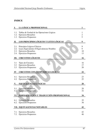 Universidad Nacional Jorge Basadre Grohmann          Lógica




INDICE

I.     LA LÓGICA PROPOSICIONAL                         1

1.1. Tablas de Verdad de las Operaciones Lógicas       1
1.2. Ejercicios Resueltos                              2
1.3. Ejercicios Propuestos                             5

II.    LOS PRINCIPIOS LÓGICOS Y LEYES LÓGICAS          9

2.1.   Principios Lógicos Clásicos                     9
2.2.   Leyes Equivalentes O Equivalencias Notables     9
2.3.   Ejercicios Resueltos                            10
2.4.   Ejercicios Propuestos                           13

III. CIRCUITOS LÓGICOS                                 16

3.1    Tipos de Circuitos                              16
3.2    Ejercicios Resueltos                            17
3.3    Ejercicios Propuestos                           20

IV     CIRCUITOS CON COMPUERTAS LOGICAS                22

4.1. Ejercicios Resueltos                              23
4.2. Ejercicios Propuestos                             25

V.     EQUIVALENCIAS LÓGICAS                           28

5.1. Ejercicios Resueltos                              28
5.2. Ejercicios Propuestos                             32

VI.    FORMALIZACIÓN Y TRADUCCIÓN PROPOSICIONAL        34

6.1. Ejercicios Resueltos                              35
6.2. Ejercicios Propuestos                             38

VII. EQUIVALENCIAS NOTABLES                            42

7.1. Ejercicios Resueltos                              42
7.2. Ejercicios Propuestos                             46




Centro Pre Universitario                                   87
 