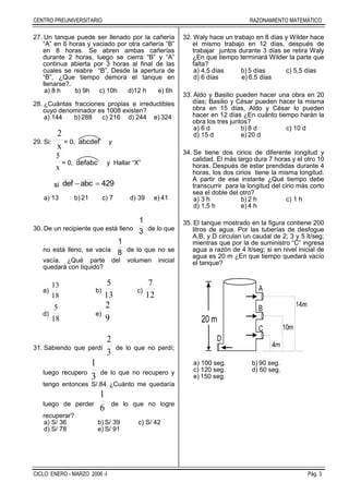 CENTRO PREUNIVERSITARIO RAZONAMIENTO MATEMÁTICO
CICLO: ENERO - MARZO 2006 -I Pág. 3
27. Un tanque puede ser llenado por la cañería
“A” en 6 horas y vaciado por otra cañería “B”
en 8 horas. Se abren ambas cañerías
durante 2 horas, luego se cierra “B” y “A”
continua abierta por 3 horas al final de las
cuales se reabre “B”. Desde la apertura de
“B”, ¿Que tiempo demora el tanque en
llenarse?.
a) 8 h b) 9h c) 10h d)12 h e) 6h
28. ¿Cuántas fracciones propias e irreductibles
cuyo denominador es 1008 existen?
a) 144 b) 288 c) 216 d) 244 e) 324
29. Si:
x
2
= 0, abcdef y
x
5
= 0, defabc y Hallar “X”
si 429abcdef 
a) 13 b) 21 c) 7 d) 39 e) 41
30. De un recipiente que está lleno 3
1
de lo que
no está lleno, se vacía 8
1
de lo que no se
vacía. ¿Qué parte del volumen inicial
quedará con líquido?
a)
18
13
b)
13
5
c)
12
7
d)
18
5
e)
9
2
31. Sabiendo que perdí
3
2
de lo que no perdí;
luego recupero
3
1
de lo que no recupero y
tengo entonces S/.84 ¿Cuánto me quedaría
luego de perder
6
1
de lo que no logre
recuperar?
a) S/ 36 b) S/ 39 c) S/ 42
d) S/ 78 e) S/ 91
32. Waly hace un trabajo en 8 días y Wilder hace
el mismo trabajo en 12 días, después de
trabajar juntos durante 3 días se retira Waly
¿En que tiempo terminará Wilder la parte que
falta?
a) 4,5 días b) 5 días c) 5,5 días
d) 6 días e) 6,5 días
33. Aldo y Basilio pueden hacer una obra en 20
días; Basilio y César pueden hacer la misma
obra en 15 días, Aldo y César lo pueden
hacer en 12 días ¿En cuánto tiempo harán la
obra los tres juntos?
a) 6 d b) 8 d c) 10 d
d) 15 d e) 20 d
34. Se tiene dos cirios de diferente longitud y
calidad. El más largo dura 7 horas y el otro 10
horas. Después de estar prendidas durante 4
horas, los dos cirios tiene la misma longitud.
A partir de ese instante ¿Qué tiempo debe
transcurrir para la longitud del cirio más corto
sea el doble del otro?
a) 3 h b) 2 h c) 1 h
d) 1,5 h e) 4 h
35. El tanque mostrado en la figura contiene 200
litros de agua. Por las tuberías de desfogue
A,B, y D circulan un caudal de 2; 3 y 5 lt/seg;
mientras que por la de suministro “C” ingresa
agua a razón de 4 lt/seg; si en nivel inicial de
agua es 20 m ¿En que tiempo quedará vacío
el tanque?
a) 100 seg. b) 90 seg.
c) 120 seg. d) 50 seg.
e) 150 seg.
 
