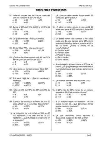 CENTRO PRE UNIVERSITARIO RAZ. MATEMATICO
–––––––––––––––––––––––––––––––––––––––––––––––––––––––––––––––––––––––––––––––––––––––––––––––––––––––––––
–––––––––––––––––––––––––––––––––––––––––––––––––––––––––––––––––––––––––––––––––
CICLO VERANO ENERO – MARZO Pag.2
PROBLEMAS PROPUESTOS
01. Hallar el uno por tres del dos por cuatro del
seis por ocho del 16 por uno de 20.
a) 40 b) 20 c) 30
d) 50 e) 60
02. Sumar el 20% del 15% de 300 y el 40% del
10% de 150
a) 15 b) 16 c) 17
d) 18 e) 19
03. De qué número es 160 el 20% menos.
a) 180 b) 190 c) 200
d) 220 e) 60
04. 8% de 36 es 72%, ¿de qué número?
a) 2,06 b) 2,88 c) 3,24
d) 4 e) 40
05. ¿Cuál es la diferencia entre el 5% del 20%
de 400 y el 0,5% del 10% de 2000?
a) 3 b) 5 c) 7
d) 9 e) 11
06. ¿Qué tanto por ciento menos es 20 de 80?
a) 50% b) 55% c) 60%
d) 75% e) 80%
07. Si K es el 150% de L. ¿Qué porcentaje de L
es (K+L)?
a) 200% b) 250% c) 300%
d) 350% e) 400%
08. Hallar el 50% del 40% del 30% del 20% de
500.
a) 8 b) 6 c) 4
d) 5 e) 10
09. El precio de un artículo aumento de 24 a 30
soles. ¿Cuál fue el porcentaje de aumento?
a) 5% b) 10% c) 15%
d) 20% e)25%
10. La población de una ciudad en 1980 era 60
000 habitantes y en 1990 era de 72 000
habitantes. ¿Cuál fue tasa de incremento en
la población?
a) 10% b) 20% c) 25%
d) 30% e) 35%
11. ¿A cómo se debe vender lo que costó 60
soles para ganar el 60%?
a) 96 b) 98 c) 100
d) 102 e) 104
12. ¿A cómo se debe vender lo que costó 60
soles para ganar el 60% del precio de venta?
a) 100 b) 150 c) 200
d) 250 e) 300
13. Un sastre vende dos camisas a 60 soles
cada una. En una camisa gana 25% de lo
que costó hacerla y en la otra pierde el 25%
de su costo. ¿Ganó o perdió en la
venta?¿Cuánto?
a) Perdió 6 soles
b) Perdió 8 soles
c) Perdió 10 soles
d) Ganó 6 soles
e) Ganó 8 soles
14. A un trabajador le descontaron el 20% de su
salario.¿En qué porcentaje deben elevarle el
nuevo salario para que vuelva a ganar como
antes?
a) 20% b) 22% c)23%
d) 24% e) 25%
15. ¿A cuántos dieciséis avos equivale 75%?
a) 10 b) 12 c) 14
d) 16 e) 18
16. El 20% más del 30% menos de un número
equivale a 84.¿Cuál es dicho número?
a) 120 b) 80 c)100
d) 110 e) 90
17. A un hospital llegan 80 enfermos de los
cuales mueren 30. ¿Qué porcentaje de los
que no murieron; murieron?
a) 50% b) 60% c) 70%
d) 80% e) 40%
18. ¿A qué descuento único equivale 2
descuentos sucesivos del 20% y 30%?
a) 40% b) 42% c) 44%
d) 46% e) 50%
 