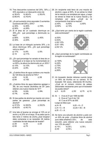 CENTRO PRE UNIVERSITARIO RAZ. MATEMATICO
–––––––––––––––––––––––––––––––––––––––––––––––––––––––––––––––––––––––––––––––––––––––––––––––––––––––––––
––––––––––––––––––––––––––––––––––––––––––––––––––––––––––––––––––––––––––––––––––––––––––––––––––––––––––
CICLO VERANO ENERO – MARZO Pag.3
19. Tres descuentos sucesivos del 20%, 30% y
40% equivale a un descuento único de:
a) 36,4% b) 46,4% c) 56,4%
d) 66,4% e) 76,4%
20. ¿A qué aumento único equivalen 2 aumentos
sucesivos del 20% y 30%?
a) 36% b) 46% c) 76%
d) 56% e) 26%
21. Si el área de un cuadrado disminuye en
36%.¿En qué porcentaje a disminuido su
lado?
a) 80% b) 50% c) 40%
d) 30% e) 20%
22. La base de un triángulo aumenta 30%, y la
altura disminuye 30%. ¿En qué porcentaje
varía su área?
a) 17% b) 8% c) 9%
d) 10 e) 11%
23. ¿En qué porcentaje ha variado el área de un
rectángulo si la base se ha incrementado en
un 60% y la altura ha disminuido en un 30%?
a) 10% b) 12% c) 14%
d) 22% e) 8%
24. ¿Cuántos litros de agua contiene una mezcla
de 120 litros de alcohol al 70%?
a) 84 b) 36 c) 56
d) 64 e) 100
25. ¿Cuántos litros de agua debemos agregar a
36L de una mezcla alcohólica de 25° para
obtener una nueva mezcla de 10°?
a) 50L b) 64L c) 84L
d) 74L e) 54L
26. Si tres partes de alcohol se mezcla con cinco
partes de gaseosa. ¿Qué porcentaje es
alcohol?
a) 37,5% b) 38,5% c) 39,5%
d) 40,5% e) 40,1%
27. Una tela al lavarse se encoge el 10% en el
ancho y el 20% en el largo. Si se sabe que la
tela tiene 2 metros de ancho.¿Qué longitud
debe comprarse si se necesitan 36 metros
cuadrados de tela después de lavada?
a) 28 b) 34 c) 25
d) 50 e) 75
28. Un recipiente está lleno de una mezcla de
alcohol y agua al 60%. Si se extrae la mitad
de la mezcla y se remplaza por agua, y luego
se extrae la mitad de la nueva mezcla y se
remplaza por agua. ¿Cuál es la
concentración final de la mezcla?
a) 45% b) 60% c) 65%
d) 80% e) 15%
29. ¿Qué tanto por ciento de la región cuadrada
está sombreada?
a) 50%
b) 63%
c) 62 1/3%
d) 61 1/9%
e) 62 ½%
30. ¿Qué porcentaje de la región sombreada es
la región no sombreada?
a) 100%
b) 50%
c) 75%
d) 15%
e) 80%
31. Un boxeador decide retirarse cuando tenga
un 90% de triunfos en su carrera. Si ha
boxeado 100 veces, obteniendo 85 triunfos.
¿Cuál es el número mínimo de peleas
adicionales necesarias para que el boxeador
se pueda retirar?
a) 5 b) 25 c) 50 d) 75 e) 10
32. Si: I. A es el 21 por 1000 de 800
II. B es el 7 por 6 de 132
III. C es el 5/7% de 500
Luego es falso que:
a) A B b) B  A  C
c) A + C  B d) 2A + 5C  B
e) B  C  A
33. Se tiene una solución de alcohol y yodo con
un 30% de yodo. ¿Cuántos litros de alcohol
puro debe añadirse a 20 L de esta
solución, para obtener una nueva solución
con 12% de yodo?
a) 10 L b) 20 L c) 30 L
d) 40 e) 50 L
 