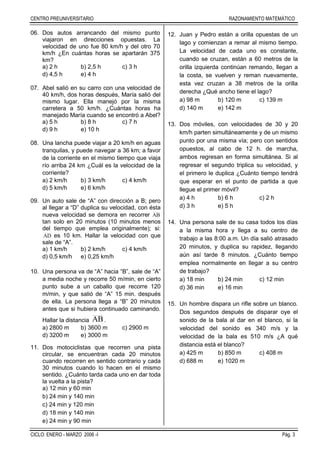 CENTRO PREUNIVERSITARIO RAZONAMIENTO MATEMÁTICO
CICLO: ENERO - MARZO 2006 -I Pág. 3
06. Dos autos arrancando del mismo punto
viajaron en direcciones opuestas. La
velocidad de uno fue 80 km/h y del otro 70
km/h ¿En cuántas horas se apartarán 375
km?
a) 2 h b) 2,5 h c) 3 h
d) 4,5 h e) 4 h
07. Abel salió en su carro con una velocidad de
40 km/h, dos horas después, María salió del
mismo lugar. Ella manejó por la misma
carretera a 50 km/h. ¿Cuántas horas ha
manejado María cuando se encontró a Abel?
a) 5 h b) 8 h c) 7 h
d) 9 h e) 10 h
08. Una lancha puede viajar a 20 km/h en aguas
tranquilas, y puede navegar a 36 km; a favor
de la corriente en el mismo tiempo que viaja
río arriba 24 km ¿Cuál es la velocidad de la
corriente?
a) 2 km/h b) 3 km/h c) 4 km/h
d) 5 km/h e) 6 km/h
09. Un auto sale de “A” con dirección a B; pero
al llegar a “D” duplica su velocidad, con ésta
nueva velocidad se demora en recorrer AB
tan solo en 20 minutos (10 minutos menos
del tiempo que emplea originalmente); si:
AD es 10 km. Hallar la velocidad con que
sale de “A”.
a) 1 km/h b) 2 km/h c) 4 km/h
d) 0,5 km/h e) 0,25 km/h
10. Una persona va de “A” hacia “B”, sale de “A”
a media noche y recorre 50 m/min, en cierto
punto sube a un caballo que recorre 120
m/min, y que salió de “A” 15 min. después
de ella. La persona llega a “B” 20 minutos
antes que si hubiera continuado caminando.
Hallar la distancia AB.
a) 2800 m b) 3600 m c) 2900 m
d) 3200 m e) 3000 m
11. Dos motociclistas que recorren una pista
circular, se encuentran cada 20 minutos
cuando recorren en sentido contrario y cada
30 minutos cuando lo hacen en el mismo
sentido. ¿Cuánto tarda cada uno en dar toda
la vuelta a la pista?
a) 12 min y 60 min
b) 24 min y 140 min
c) 24 min y 120 min
d) 18 min y 140 min
e) 24 min y 90 min
12. Juan y Pedro están a orilla opuestas de un
lago y comienzan a remar al mismo tiempo.
La velocidad de cada uno es constante,
cuando se cruzan, están a 60 metros de la
orilla izquierda continúan remando, llegan a
la costa, se vuelven y reman nuevamente,
esta vez cruzan a 38 metros de la orilla
derecha ¿Qué ancho tiene el lago?
a) 98 m b) 120 m c) 139 m
d) 140 m e) 142 m
13. Dos móviles, con velocidades de 30 y 20
km/h parten simultáneamente y de un mismo
punto por una misma vía; pero con sentidos
opuestos, al cabo de 12 h. de marcha,
ambos regresan en forma simultánea. Si al
regresar el segundo triplica su velocidad, y
el primero le duplica ¿Cuánto tiempo tendrá
que esperar en el punto de partida a que
llegue el primer móvil?
a) 4 h b) 6 h c) 2 h
d) 3 h e) 5 h
14. Una persona sale de su casa todos los días
a la misma hora y llega a su centro de
trabajo a las 8:00 a.m. Un día salió atrasado
20 minutos, y duplica su rapidez, llegando
aún así tarde 8 minutos. ¿Cuánto tiempo
emplea normalmente en llegar a su centro
de trabajo?
a) 18 min b) 24 min c) 12 min
d) 36 min e) 16 min
15. Un hombre dispara un rifle sobre un blanco.
Dos segundos después de disparar oye el
sonido de la bala al dar en el blanco, si la
velocidad del sonido es 340 m/s y la
velocidad de la bala es 510 m/s ¿A qué
distancia está el blanco?
a) 425 m b) 850 m c) 408 m
d) 688 m e) 1020 m
 