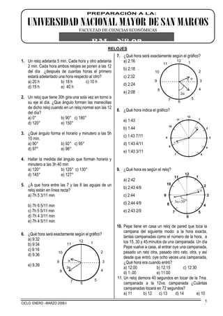 CICLO: ENERO –MARZO 2006-I .
1
RELOJES
1. Un reloj adelanta 5 min. Cada hora y otro adelanta
2 min. Cada hora ambos relojes se ponen a las 12
del día ¿después de cuantas horas el primero
estará adelantado una hora respecto al otro?
a) 20 h b) 18 h c) 10 h
d) 15 h e) 40 h
2. Un reloj que tiene 30h gira una sola vez en torno a
su eje al día. ¿Que ángulo forman las manecillas
de dicho reloj cuando en un reloj normal son las 12
del día?
a) 0° b) 90° c) 180°
d) 120° e) 150°
3. ¿Qué ángulo forma el horario y minutero a las 5h
10 min.
a) 90° b) 92° c) 95°
d) 97° e) 98°
4. Hallar la medida del ángulo que forman horario y
minutero a las 3h 40 min
a) 120° b) 125° c) 130°
d) 145° e) 127°
5. ¿A que hora entre las 7 y las 8 las agujas de un
reloj están en línea recta?
a) 7h 5 3/11 min
b) 7h 6 5/11 min
c) 7h 5 5/11 min
d) 7h 4 3/11 min
e) 7h 4 5/11 min
6. ¿Qué hora será exactamente según el gráfico?
a) 9:32
b) 9:34
c) 9:16
d) 9:36
e) 9.39
7. ¿Qué hora será exactamente según el gráfico?
a) 2:16
b) 2:18
c) 2:32
d) 2:24
e) 2:08
8. ¿Qué hora indica el gráfico?
a) 1:43
b) 1:44
c) 1:43 7/11
d) 1:43 4/11
e) 1:43 3/11
9. ¿Qué hora es según el reloj?
a) 2:42
b) 2:43 4/9
c) 2:44
d) 2:44 4/9
e) 2:43 2/9
10. Pepe tiene en casa un reloj de pared que toca la
campana del siguiente modo: a la hora exacta,
tantas campanadas como el número de la hora, a
los 15, 30 y 45 minutos da una campanada. Un día
Pepe vuelve a casa, al entrar oye una campanada,
pasado un rato otra, pasado otro rato, otra, y así
desde que entró; oye ocho veces una campanada,
¿Qué hora era cuando entró?
a) 12:00 b) 12:15 c) 12:30
d) 1:.00 e) 11:00
11. Un reloj demora 40 segundos en tocar de la 7ma.
campanada a la 12va. campanada ¿Cuántas
campanadas tocará en 72 segundos?
a) 11 b) 12 c) 13 d) 14 e) 10
12
39 α
3α
1
2
4
57
8
10
11
6
12
39
α
2α
1
2
4
57
8
10
11
6
12
6
1
2
3
4
57
8
9
10
11


12
1
2
3
4
57
8
9
10
11


PREPARACIÓN A LA:
UNIVERSIDAD NACIONAL MAYOR DE SAN MARCOS
FACULTAD DE CIENCIAS ECONÓMICAS
RM Nº 08
 