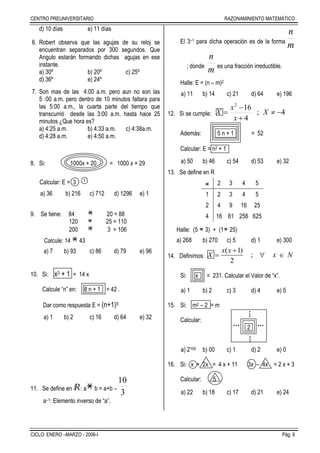 CENTRO PREUNIVERSITARIO RAZONAMINIENTO MATEMÁTICO
CICLO: ENERO –MARZO - 2006-I Pág. 6
d) 10 días e) 11 días
6. Robert observa que las agujas de su reloj se
encuentran separados por 300 segundos. Que
Angulo estarán formando dichas agujas en ese
instante.
a) 30º b) 20º c) 25º
d) 36º e) 24º
7. Son mas de las 4:00 a.m. pero aun no son las
5 :00 a.m. pero dentro de 10 minutos faltara para
las 5:00 a.m., la cuarta parte del tiempo que
transcurrió desde las 3:00 a.m. hasta hace 25
minutos ¿Que hora es?
a) 4:25 a.m. b) 4:33 a.m. c) 4:38a.m.
d) 4:28 a.m. e) 4:50 a.m.
8. Si: 1000x + 20 = 1000 x + 29
Calcular: E = 3 1
a) 36 b) 216 c) 712 d) 1296 e) 1
9. Se tiene: 84 20 = 88
120 25 = 110
200 3 = 106
Calcule: 14 43
a) 7 b) 93 c) 86 d) 79 e) 96
10. Si: x3 + 1 = 14 x
Calcule “n” en: 8 n + 1 = 42 .
Dar como respuesta E = (n+1)5
a) 1 b) 2 c) 16 d) 64 e) 32
11. Se define en : a b = a+b –
3
10
a–1: Elemento inverso de “a”.
El 3–1 para dicha operación es de la forma
m
n
; donde
m
n
es una fracción irreductible.
Halle: E = (n – m)2
a) 11 b) 14 c) 21 d) 64 e) 196
12. Si se cumple: 4;
4
162



 X
x
x
X
Además: 5 n + 1 = 52
Calcular: E = n2 + 1
a) 50 b) 46 c) 54 d) 53 e) 32
13. Se define en R
2 3 4 5
1 2 3 4 5
2 4 9 16 25
4 16 81 256 625
Halle: (5 3) + (1 25)
a) 268 b) 270 c) 5 d) 1 e) 300
14. Definimos:
( 1)
;
2
x x
X x N

  
Si: x = 231. Calcular el Valor de “x”.
a) 1 b) 2 c) 3 d) 4 e) 5
15. Si: m2 – 2 = m
Calcular:
2
a) 2100 b) 00 c) 1 d) 2 e) 0
16. Si: x + 2x = 4 x + 11 3x – 4x = 2 x + 3
Calcular: 5
a) 22 b) 18 c) 17 d) 21 e) 24
......
... ...
 