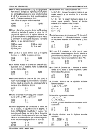 CENTRO PRE UNIVERSITARIO RAZONAMIENTO MATEMÁTICO
CICLO: VERANO ENERO – MARZO 2006 - I Pág. 02
09.En un libro que tiene entre 1000 y 1500 páginas se
han utilizado 94 tipos de imprenta para enumerar
las últimas 26 páginas pares cuya cifra terminal es
2 ó 6. Si la suma de cifras de la penúltima página
es 17. ¿Cuántas hojas tiene el libro?.
Obs.: todas las páginas están numeradas.
A) 682 B) 538 C) 540
D) 550 E) 545
10.Ángel y María leen una obra. Ángel lee 52 páginas
cada día y María lee 8 páginas el primer día, 16
páginas del segundo día, 24 páginas del tercer día
y así sucesivamente. Si empezaron el 16 de marzo
y terminaron de leer cuando llegaron a la misma
página, ¿en qué fecha terminaron?
A) 25 de marzo B) 27 de marzo
C) 28 de marzo D) 10 de abril
E) 11 de junio
11.En una P.A. el cuarto término es 8 y el séptimo
términos es 14. Hallar el vigésimo término.
A) 42 B) 40 C) 50
D) 44 E) 36
12.Un número múltiplo de 9 tiene seis cifras en total,
que están en P.A. creciente. Hallar el producto de
las dos últimas cifras:
A) 72 B) 20 C) 56
D) 30 E) 42
13.El quinto término de una P.A. es tanto como la
razón multiplicado por el primer término. Si el tercer
término resulta al sumar las dos anteriores, hallar la
suma de cifras del décimo término.
A) 10 B) 8 C) 7
D) 5 E) 6
14.Hallar el valor de «n» en la siguiente sucesión:
(a+3), (a+7)3, (a+11)5, ... (a+118-n)n
A) 39 B) 41 C) 37
D) 45 E) 24
15.Claudia se propone leer una novela, el primer día
lee 3 páginas, el segundo día lee 8 páginas, el
tercer día 15 páginas, el cuarto día 24 páginas y así
sucesivamente hasta que cierto día se da cuenta
que el número de páginas que ha leído ese día es
14 veces el número de días que ha estado leyendo.
Hallar el número de páginas leídas en dicho día.
A) 144 B) 156 C) 160
D) 196 E) 168
16.Los términos de la sucesión definidos por:
tn = 8n2 - 6n + 3 ocupan los lugares impares de una
nueva sucesión y los términos de la sucesión
definidos por:
tn = 8n2 + 2n + 2 ocupan los lugares pares de la
misma nueva sucesión. Calcular el término
enésimo de la nueva sucesión formada.
A) 2n2 - n + 2 B) 2n2 - n - 2
C) n2 - 2n + 2 D) 2n2 + n + 2
E) n2 + n + 2
17.A los tres primeros términos de una P.A. de razón 2
se le aumentan 1, 3 y 9 respectivamente, formando
los resultados obtenidos una P.G. Hallar el t20 de la
P.A.
A) 45 B) 39 C) 41
D) 43 E) 37
18.En una P.G. creciente se sabe que el cuarto
término es 9 veces el segundo término. Además el
primer término aumentado en 2 es igual a la mitad
del segundo. Hallar el segundo término de la P.G.
A) 4 B) 12 C) 16
D) 8 E) 18
19.En una P.A. creciente de 31 términos, el término
central es 40. Hallar la suma del primer y último
término de dicha sucesión.
A) 93 B) 72 C) 62
D) 80 E) 90
20.¿Cuántos términos de la siguiente sucesión
terminan en cifra 5?
13, 22, 31, 40, ...., 904
A) 9 B) 10 C) 11
D) 12 E) 13
21.Dadas las siguientes sucesiones:
7, 12, 17, 22, ...., 297
y, 4, 11, 18, 25, ....
Calcular, ¿cuántos términos son comunes a ambas
sucesiones?
A) 10 B) 9 C) 7
D) 12 E) 8
22.¿Cuántos términos tiene la siguiente sucesión
aritmética?
,..., , 54 ,
A) 8 B) 6 C) 7
D) 9 E) 10
aa  ba2 ba
 