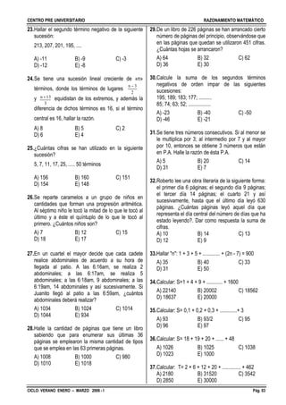 CENTRO PRE UNIVERSITARIO RAZONAMIENTO MATEMÁTICO
CICLO: VERANO ENERO – MARZO 2006 - I Pág. 03
2
3n 
23.Hallar el segundo término negativo de la siguiente
sucesión:
213, 207, 201, 195, ....
A) -11 B) -9 C) -3
D) -12 E) -8
24.Se tiene una sucesión lineal creciente de «n»
términos, donde los términos de lugares
y equidistan de los extremos, y además la
diferencia de dichos términos es 16, si el término
central es 16, hallar la razón.
A) 8 B) 5 C) 2
D) 6 E) 4
25.¿Cuántas cifras se han utilizado en la siguiente
sucesión?
5, 7, 11, 17, 25, ..... 50 términos
A) 156 B) 160 C) 151
D) 154 E) 148
26.Se reparte caramelos a un grupo de niños en
cantidades que forman una progresión aritmética.
Al séptimo niño le tocó la mitad de lo que le tocó al
último y a éste el quíntuplo de lo que le tocó al
primero. ¿Cuántos niños son?
A) 7 B) 12 C) 15
D) 18 E) 17
27.En un cuartel el mayor decide que cada cadete
realice abdominales de acuerdo a su hora de
llegada al patio. A las 6:16am, se realiza 2
abdominales; a las 6:17am, se realiza 5
abdominales; a las 6:18am, 9 abdominales; a las
6:19am, 14 abdominales y así sucesivamente. Si
Juanito llegó al patio a las 6:59am, ¿cuántos
abdominales deberá realizar?
A) 1034 B) 1024 C) 1014
D) 1044 E) 934
28.Halle la cantidad de páginas que tiene un libro
sabiendo que para enumerar sus últimas 36
páginas se emplearon la misma cantidad de tipos
que se emplea en las 63 primeras páginas.
A) 1008 B) 1000 C) 980
D) 1010 E) 1018
29.De un libro de 226 páginas se han arrancado cierto
número de páginas del principio, observándose que
en las páginas que quedan se utilizaron 451 cifras.
¿Cuántas hojas se arrancaron?
A) 64 B) 32 C) 62
D) 36 E) 30
30.Calcule la suma de los segundos términos
negativos de orden impar de las siguientes
sucesiones:
195; 189; 183; 177; ..........
85; 74; 63; 52; .................
A) -23 B) -40 C) -50
D) -46 E) -21
31.Se tiene tres números consecutivos. Si al menor se
le multiplica por 3; al intermedio por 7 y al mayor
por 10, entonces se obtiene 3 números que están
en P.A. Halle la razón de ésta P.A.
A) 5 B) 20 C) 14
D) 31 E) 7
32.Roberto lee una obra literaria de la siguiente forma:
el primer día 6 páginas; el segundo día 9 páginas;
el tercer día 14 páginas; el cuarto 21 y así
sucesivamente, hasta que el último día leyó 630
páginas. ¿Cuántas páginas leyó aquel día que
representa el día central del número de días que ha
estado leyendo?. Dar como respuesta la suma de
cifras.
A) 10 B) 14 C) 13
D) 12 E) 9
33.Hallar "n": 1 + 3 + 5 + ............. + (2n - 7) = 900
A) 35 B) 40 C) 33
D) 31 E) 50
34.Calcular: S=1 + 4 + 9 + ............ + 1600
A) 22140 B) 20002 C) 18562
D) 18637 E) 20000
35.Calcular: S= 0,1 + 0,2 + 0,3 + .............+ 3
A) 93 B) 93/2 C) 95
D) 96 E) 97
36.Calcular: S= 18 + 19 + 20 + ...... + 48
A) 1026 B) 1025 C) 1038
D) 1023 E) 1000
37.Calcular: T= 2 + 6 + 12 + 20 + .............. + 462
A) 2180 B) 31520 C) 3542
D) 2850 E) 30000
3
13n 
 