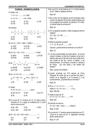 CENTRO PRE UNIVERSITARIO RAZONAMIENTO MATEMÁTICO
CICLO: VERANO ENERO – MARZO 2006 - I Pág. 04
TAREA DOMICILIARIA
01.Hallar: a+b
1 + 2 + 3 + ........... a = 1830
2 + 4 + 6 + .......... + 2b = 4032
a) 125 b) 123 c) 130
d) 135 e) 120
02.Calcular:












 
32
1
8
1
2
1
12
1
6
1
3
1
S
a) 1/2 b) 2/3 c) 4/3
d) 8/3 e) 3/4
03. S=1/3 + 1/30 + 1/300 + 1/3000 + ................
a) 10/27 b) 21/30 c) 3/22
d) 10/26 e) 11/12
04.S= 1/2 + 1/6 + 1/12 + ..................... + 1/1640
a) 39/41 b) 40/41 c) 41/39
d) 41/40 e) 37/40
05.S=
6460
1
1612
1
128
1
84
1








a) 25/256 b) 21/218 c) 15/256
d) 21/126 e) 23/120
06.R = 32 + 62 + 92 + ............... + (3n)2
a)
3
)2)(1(  nn
b)
2
)12)(1(3  nnn
c) 36 d) 180 e) 200
07.Hallar:
P= 23 + 43 + 63 + .................. + (2m)3
a) 4m2 (m+1)2 b) 4m2 c) (m+1)2
d) 36 e) 40
08.La suma de "n" números es "p". Si cada número
aumenta en 10 y luego se multiplica por 5 ¿Cuál
será la nueva suma?
a) 5p - 50n b) 5p c) 50n
d) 5p + 50n e) 5p+10n
09.S = 1/2 + 2/4 + 3/8 + 4/16 + .................. ∞
a) 4 b) 6 c) 2
d) 8 e) 7
10.En una P.A: el 3er término es 11 y el 9no término
es 29. Hallar el vigésimo término
Rpta: 62
11.De un libro de 120 páginas se han arrancado cierto
número de páginas del principio observándose que
en las páginas que quedan se utilizaron 141 cifras.
¿Cuántas hojas se arrancaron?
Rpta: 30
12. En la siguiente sucesión, hallar el segundo término
negativo
127, 120, 113, 106 .............
Rpta: -13
13.Dada la siguiente sucesión:
7, 11, 15, 19, 23, 27 ........... 315
Calcular ¿cuánto términos terminan en la cifra 5?
Rpta: 16
14. Un niño vende boletos de cierta lotería. El 1er día
vendió 2 boletos, el 2do día 5 boletos, el 3er día 4
boletos más que el 2do día el 4to día el doble de lo
que vendió el 3er día, menos 4 boletos, y así
sucesivamente. Si comenzó a vender un viernes 3
de marzo. ¿En que fecha y día vendió 230
boletos?
Rpta: Jueves 23 de Marzo
15.Juanito acomoda sus 210 canicas en forma
triangular de modo que en la primera fila haya 1
canica, en la segunda 2, en la tercera 3 y así
sucesivamente. ¿Cuántas filas se formarán?
Rpta: 20
16.Si Sn = 1 + 2 + 3 + 4 + .............+ n
Hallar S = S1 + S2 + S3 +………..+ S120
Rpta: 295 240
17.Hallar el valor de “S”.
S = 9 + 12 + 17 + 24 +..........+ 177
Rpta: 923
18.Calcular la suma en:
S = 4x1 + 9x2 + 16x3 +.........+ 400x19
Rpta: 41 230
19.La suma de “n” números pares consecutivos es “S”.
¿Cuál es la suma de los “n” siguientes números
pares consecutivos?
Rpta: S + 2n2
 